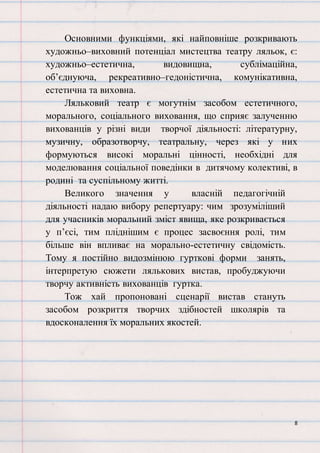 8
Основними функціями, які найповніше розкривають
художньо–виховний потенціал мистецтва театру ляльок, є:
художньо–естетична, видовищна, сублімаційна,
об’єднуюча, рекреативно–гедоністична, комунікативна,
естетична та виховна.
Ляльковий театр є могутнім засобом естетичного,
морального, соціального виховання, що сприяє залученню
вихованців у різні види творчої діяльності: літературну,
музичну, образотворчу, театральну, через які у них
формуються високі моральні цінності, необхідні для
моделювання соціальної поведінки в дитячому колективі, в
родині та суспільному житті.
Великого значення у власній педагогічній
діяльності надаю вибору репертуару: чим зрозуміліший
для учасників моральний зміст явища, яке розкривається
у п’єсі, тим пліднішим є процес засвоєння ролі, тим
більше він впливає на морально-естетичну свідомість.
Тому я постійно видозмінюю гурткові форми занять,
інтерпретую сюжети лялькових вистав, пробуджуючи
творчу активність вихованців гуртка.
Тож хай пропоновані сценарії вистав стануть
засобом розкриття творчих здібностей школярів та
вдосконалення їх моральних якостей.
 