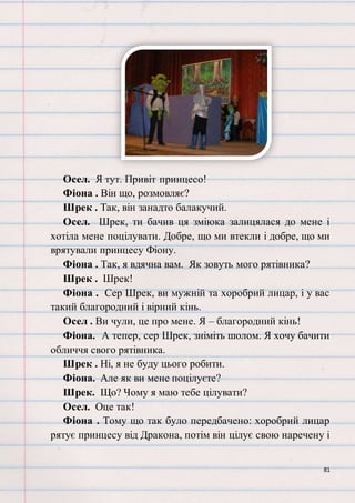 81
Осел. Я тут. Привіт принцесо!
Фіона . Він що, розмовляє?
Шрек . Так, він занадто балакучий.
Осел. Шрек, ти бачив ця зміюка залицялася до мене і
хотіла мене поцілувати. Добре, що ми втекли і добре, що ми
врятували принцесу Фіону.
Фіона . Так, я вдячна вам. Як зовуть мого рятівника?
Шрек . Шрек!
Фіона . Сер Шрек, ви мужній та хоробрий лицар, і у вас
такий благородний і вірний кінь.
Осел . Ви чули, це про мене. Я – благородний кінь!
Фіона. А тепер, сер Шрек, зніміть шолом. Я хочу бачити
обличчя свого рятівника.
Шрек . Ні, я не буду цього робити.
Фіона. Але як ви мене поцілуєте?
Шрек. Що? Чому я маю тебе цілувати?
Осел. Оце так!
Фіона . Тому що так було передбачено: хоробрий лицар
рятує принцесу від Дракона, потім він цілує свою наречену і
 