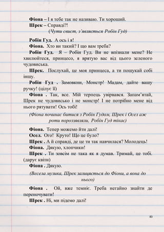 83
Фіона – І я тебе так не називаю. Ти хороший.
Шрек – Справді?!
(Чути свист, з’являється Робін Гуд)
Робін Гуд. А ось і я!
Фіона. Хто ви такий? І що вам треба?
Робін Гуд. Я – Робін Гуд. Ви не впізнали мене? Не
хвилюйтеся, принцесо, я врятую вас від цього зеленого
чудовиська.
Шрек. Послухай, це моя принцеса, а ти пошукай собі
іншу.
Робін Гуд . Замовкни, Монстр! Мадам, дайте вашу
ручку! (цілує її)
Фіона . Так, все. Мій терпець увірвався. Запам’ятай,
Шрек не чудовисько і не монстр! І не потрібно мене від
нього рятувати! Ось тобі!
(Фіона починає битися з Робін Гудом, Шрек і Осел аж
роти пороззявляли, Робін Гуд тікає)
Фіона. Тепер можемо йти далі!
Осел. Ого! Круто! Що це було?
Шрек . А й справді, де це ти так навчилася? Молодець!
Фіона. Дякую, хлопчики!
Шрек . Ти зовсім не така як я думав. Тримай, це тобі.
(дарує квіти)
Фіона . Дякую.
(Весела музика, Шрек залицяється до Фіони, а вона до
нього)
Фіона . Ой, вже темніє. Треба негайно знайти де
переночувати!
Шрек . Ні, ми підемо далі!
 