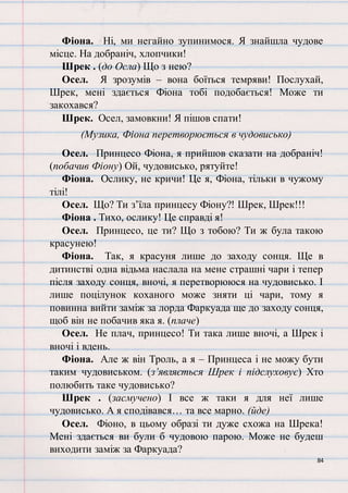 84
Фіона. Ні, ми негайно зупинимося. Я знайшла чудове
місце. На добраніч, хлопчики!
Шрек . (до Осла) Що з нею?
Осел. Я зрозумів – вона боїться темряви! Послухай,
Шрек, мені здається Фіона тобі подобається! Може ти
закохався?
Шрек. Осел, замовкни! Я пішов спати!
(Музика, Фіона перетворюється в чудовисько)
Осел. Принцесо Фіона, я прийшов сказати на добраніч!
(побачив Фіону) Ой, чудовисько, рятуйте!
Фіона. Ослику, не кричи! Це я, Фіона, тільки в чужому
тілі!
Осел. Що? Ти з’їла принцесу Фіону?! Шрек, Шрек!!!
Фіона . Тихо, ослику! Це справді я!
Осел. Принцесо, це ти? Що з тобою? Ти ж була такою
красунею!
Фіона. Так, я красуня лише до заходу сонця. Ще в
дитинстві одна відьма наслала на мене страшні чари і тепер
після заходу сонця, вночі, я перетворююся на чудовисько. І
лише поцілунок коханого може зняти ці чари, тому я
повинна вийти заміж за лорда Фаркуада ще до заходу сонця,
щоб він не побачив яка я. (плаче)
Осел. Не плач, принцесо! Ти така лише вночі, а Шрек і
вночі і вдень.
Фіона. Але ж він Троль, а я – Принцеса і не можу бути
таким чудовиськом. (з’являється Шрек і підслуховує) Хто
полюбить таке чудовисько?
Шрек . (засмучено) І все ж таки я для неї лише
чудовисько. А я сподівався… та все марно. (йде)
Осел. Фіоно, в цьому образі ти дуже схожа на Шрека!
Мені здається ви були б чудовою парою. Може не будеш
виходити заміж за Фаркуада?
 