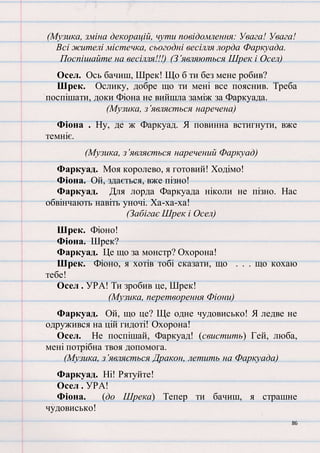86
(Музика, зміна декорацій, чути повідомлення: Увага! Увага!
Всі жителі містечка, сьогодні весілля лорда Фаркуада.
Поспішайте на весілля!!!) (З’являються Шрек і Осел)
Осел. Ось бачиш, Шрек! Що б ти без мене робив?
Шрек. Ослику, добре що ти мені все пояснив. Треба
поспішати, доки Фіона не вийшла заміж за Фаркуада.
(Музика, з’являється наречена)
Фіона . Ну, де ж Фаркуад. Я повинна встигнути, вже
темніє.
(Музика, з’являється наречений Фаркуад)
Фаркуад. Моя королево, я готовий! Ходімо!
Фіона. Ой, здається, вже пізно!
Фаркуад. Для лорда Фаркуада ніколи не пізно. Нас
обвінчають навіть уночі. Ха-ха-ха!
(Забігає Шрек і Осел)
Шрек. Фіоно!
Фіона. Шрек?
Фаркуад. Це що за монстр? Охорона!
Шрек. Фіоно, я хотів тобі сказати, що . . . що кохаю
тебе!
Осел . УРА! Ти зробив це, Шрек!
(Музика, перетворення Фіони)
Фаркуад. Ой, що це? Ще одне чудовисько! Я ледве не
одружився на цій гидоті! Охорона!
Осел. Не поспішай, Фаркуад! (свистить) Гей, люба,
мені потрібна твоя допомога.
(Музика, з’являється Дракон, летить на Фаркуада)
Фаркуад. Ні! Рятуйте!
Осел . УРА!
Фіона. (до Шрека) Тепер ти бачиш, я страшне
чудовисько!
 