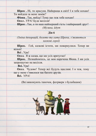 87
Шрек . Ні, ти красуня. Найкраща в світі! І я тебе кохаю!
Ти вийдеш за мене заміж?
Фіона . Так, вийду! Тому що теж тебе кохаю!
Осел . УРА! Буде весілля!
Шрек . Так, а ти наш найперший гість і найкращий друг!
(Музика, йдут
Дія 6
(Зміна декорацій, болото та хата Шрека, з‘являються
казкові герої)
Шрек. Гей, казкові істоти, ми повернулися. Тепер ви
вільні!
Всі . Ура!
Осел. Я ж казав, що ми усіх врятуємо!
Шрек. Познайомтесь, це моя наречена Фіона. І ми усіх
запрошуємо на весілля.
Всі. Ура!
Осел. Чудово! Тепер всі будуть щасливі. І я теж, тому
що у мене з’явилося так багато друзів.
Всі. УРА!
(Всі виконують таночок, феєрверк з бульбашок)
 