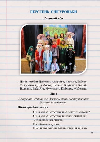 88
ПЕРСТЕНЬ СНІГУРОНЬКИ
Казковий мікс
Дійові особи: Домовик, Андрійко, Настуся, Бабуся,
Снігуронька, Дід Мороз, Лісовик, Клубочок, Кощій,
Водяник, Баба Яга, Мухомори, Кікімора, Жабенята.
Дія 1
Декорація – Літній ліс. Звучить пісня, під яку танцює
Домовик із звірятами.
Пісня про Домовичка
Ой, а хто ж це тут такий симпатичненький?
Ой, а хто ж це тут такий невеличенький?
Уночі, коли всі сплять,
Він обожнює гулять,
Щоб ніхто його не бачив добре личенько.
 