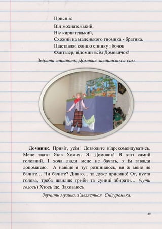 89
Приспів:
Він мохнатенький,
Ніс кирпатенький,
Схожий на маленького гномика - братика.
Підставляє сонцю спинку і бочок
Фантазер, відомий всім Домовичок!
Звірята зникають, Домовик залишається сам.
Домовик. Привіт, усім! Дозвольте відрекомендуватись.
Мене звати Яків Хомич. Я- Домовик! В хаті самий
головний. І хоча люди мене не бачать, я їм завжди
допомагаю. А навіщо я тут розпинаюсь, ви ж мене не
бачите… Чи бачите? Дивно… та дуже приємно! От, пуста
голова, треба швидше гриби та суниці збирати… (чути
голоси) Хтось іде. Заховаюсь.
Звучить музика, з’являється Снігуронька.
 