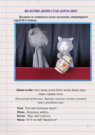 9
Вистава за мотивами казки вихованця літературної
студії В.Скобцова
Дійові особи: тато, мама, дочка Кейт, котик Денні, щур,
лавка, горщик мітла.
Невеличкий будиночок. Звучить повільна музика і раптом
чийсь жалібний плач.
Тато. Хто там? (відчиняє двері)
Мама. Почулось, мабуть.
Котик. Мур, няв! (забігає)
Мама. О! А ти чий? Звідкіля ж?
 