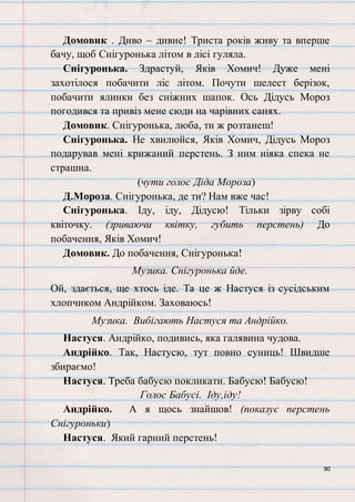 90
Домовик . Диво – дивне! Триста років живу та вперше
бачу, щоб Снігуронька літом в лісі гуляла.
Снігуронька. Здрастуй, Яків Хомич! Дуже мені
захотілося побачити ліс літом. Почути шелест берізок,
побачити ялинки без сніжних шапок. Ось Дідусь Мороз
погодився та привіз мене сюди на чарівних санях.
Домовик. Снігуронька, люба, ти ж розтанеш!
Снігуронька. Не хвилюйся, Яків Хомич, Дідусь Мороз
подарував мені крижаний перстень. З ним ніяка спека не
страшна.
(чути голос Діда Мороза)
Д.Мороза. Снігуронька, де ти? Нам вже час!
Снігуронька. Іду, іду, Дідусю! Тільки зірву собі
квіточку. (зриваючи квітку, губить перстень) До
побачення, Яків Хомич!
Домовик. До побачення, Снігуронька!
Музика. Снігуронька йде.
Ой, здається, ще хтось іде. Та це ж Настуся із сусідським
хлопчиком Андрійком. Заховаюсь!
Музика. Вибігають Настуся та Андрійко.
Настуся. Андрійко, подивись, яка галявина чудова.
Андрійко. Так, Настусю, тут повно суниць! Швидше
збираємо!
Настуся. Треба бабусю покликати. Бабусю! Бабусю!
Голос Бабусі. Іду,іду!
Андрійко. А я щось знайшов! (показує перстень
Снігуроньки)
Настуся. Який гарний перстень!
 