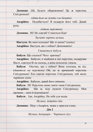 91
Домовик .Ой, будьте обережними! Це ж перстень
Снігуроньки!
(діти його не чують і не бачать)
Андрійко. Подобається? Я подарую його тобі. Давай
руку.
(одягає перстень)
Домовик. Ні! Не одягай! Станеться біда!
Звучить чарівна музика.
Настуся. Як мені холодно! Що зі мною? (падає)
Андрійко. Настуся, що з тобою? Допоможіть!
З’являється бабуся.
Бабуся. Що сталося? Чого кричиш?
Андрійко. Бабусю, я знайшов в лісі перстень, подарував
Насті, одягнув їй на палець, а вона похолола і впала.
Бабуся. Онучко, що з тобою? Вона холодна, як лід.
(дивиться на перстень) Ой, це ж крижаний перстень
Снігуроньки! Хто одягне перстень Снігуроньки, той засне
чарівним сном.
Андрійко. Бабусю, давай його знімемо.
Бабуся. Ні! Перстень може зняти лише Снігуронька.
Андрійко. Що ж, піду шукати Снігуроньку. Моя
провина – мені й відповідати!
Бабуся . Іди, Андрійку. На тебе уся надія.
Музика, Андрійко йде.
Домовик . Піду з Андрієм, може у пригоді стану.
Дія 2
Музика, декорація - Чарівного лісу.
 