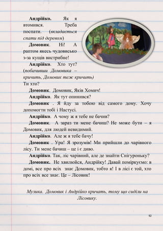 92
Андрійко. Як я
втомився. Треба
поспати. (вкладається
спати під деревом)
Домовик. Ні! А
раптом якесь чудовисько
з-за кущів вистрибне!
Андрійко. Хто тут?
(побачивши Домовика –
кричить, Домовик теж кричить)
Ти хто?
Домовик. Домовик, Яків Хомич!
Андрійко. Як тут опинився?
Домовик . Я йду за тобою від самого дому. Хочу
допомогти тобі і Настусі.
Андрійко. А чому ж я тебе не бачив?
Домовик. А зараз ти мене бачиш? Не може бути – я
Домовик, для людей невидимий.
Андрійко. Але ж я тебе бачу!
Домовик . Ура! Я зрозумів! Ми прийшли до чарівного
лісу. Ти мене бачиш – це і є диво.
Андрійко. Так, ліс чарівний, але де знайти Снігуроньку?
Домовик. Не хвилюйся, Андрійку! Давай поміркуємо: в
домі, все про всіх знає Домовик, тобто я! І в лісі є той, хто
про всіх все знає. Це – Лісовик!
Музика. Домовик і Андрійко кричать, тому що сиділи на
Лісовику.
 
