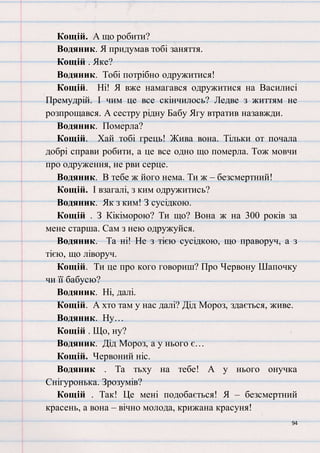94
Кощій. А що робити?
Водяник. Я придумав тобі заняття.
Кощій . Яке?
Водяник. Тобі потрібно одружитися!
Кощій. Ні! Я вже намагався одружитися на Василисі
Премудрій. І чим це все скінчилось? Ледве з життям не
розпрощався. А сестру рідну Бабу Ягу втратив назавжди.
Водяник. Померла?
Кощій. Хай тобі грець! Жива вона. Тільки от почала
добрі справи робити, а це все одно що померла. Тож мовчи
про одруження, не рви серце.
Водяник. В тебе ж його нема. Ти ж – безсмертний!
Кощій. І взагалі, з ким одружитись?
Водяник. Як з ким! З сусідкою.
Кощій . З Кікіморою? Ти що? Вона ж на 300 років за
мене старша. Сам з нею одружуйся.
Водяник. Та ні! Не з тією сусідкою, що праворуч, а з
тією, що ліворуч.
Кощій. Ти це про кого говориш? Про Червону Шапочку
чи її бабусю?
Водяник. Ні, далі.
Кощій. А хто там у нас далі? Дід Мороз, здається, живе.
Водяник. Ну…
Кощій . Що, ну?
Водяник. Дід Мороз, а у нього є…
Кощій. Червоний ніс.
Водяник . Та тьху на тебе! А у нього онучка
Снігуронька. Зрозумів?
Кощій . Так! Це мені подобається! Я – безсмертний
красень, а вона – вічно молода, крижана красуня!
 