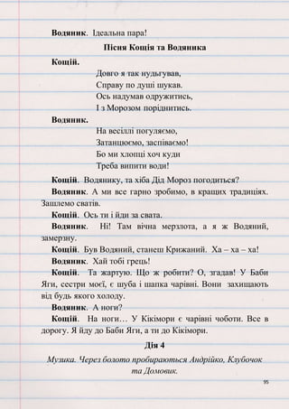 95
Водяник. Ідеальна пара!
Пісня Кощія та Водяника
Кощій.
Довго я так нудьгував,
Справу по душі шукав.
Ось надумав одружитись,
І з Морозом поріднитись.
Водяник.
На весіллі погуляємо,
Затанцюємо, заспіваємо!
Бо ми хлопці хоч куди
Треба випити води!
Кощій. Водянику, та хіба Дід Мороз погодиться?
Водяник. А ми все гарно зробимо, в кращих традиціях.
Зашлемо сватів.
Кощій. Ось ти і йди за свата.
Водяник. Ні! Там вічна мерзлота, а я ж Водяний,
замерзну.
Кощій. Був Водяний, станеш Крижаний. Ха – ха – ха!
Водяник. Хай тобі грець!
Кощій. Та жартую. Що ж робити? О, згадав! У Баби
Яги, сестри моєї, є шуба і шапка чарівні. Вони захищають
від будь якого холоду.
Водяник. А ноги?
Кощій. На ноги… У Кікімори є чарівні чоботи. Все в
дорогу. Я йду до Баби Яги, а ти до Кікімори.
Дія 4
Музика. Через болото пробираються Андрійко, Клубочок
та Домовик.
 