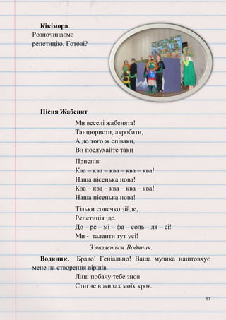 97
Кікімора.
Розпочинаємо
репетицію. Готові?
Пісня Жабенят
Ми веселі жабенята!
Танцюристи, акробати,
А до того ж співаки,
Ви послухайте таки
Приспів:
Ква – ква – ква – ква – ква!
Наша пісенька нова!
Ква – ква – ква – ква – ква!
Наша пісенька нова!
Тільки сонечко зійде,
Репетиція іде.
До – ре – мі – фа – соль – ля – сі!
Ми - таланти тут усі!
З’являється Водяник.
Водяник. Браво! Геніально! Ваша музика наштовхує
мене на створення віршів.
Лиш побачу тебе знов
Стигне в жилах моїх кров.
 