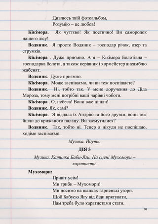 98
Дивлюсь твій фотоальбом,
Розумію – це любов!
Кікімора. Як чуттєво! Як поетично! Ви самородок
нашого лісу!
Водяник. Я просто Водяник – господар річок, озер та
струмків.
Кікімора . Дуже приємно. А я – Кікімора Болотівна –
господарка болота, а також керівник і хормейстер ансамблю
жабенят.
Водяник. Дуже приємно.
Кікімора. Може заспіваємо, чи ви теж поспішаєте?
Водяник. Ні, тобто так. У мене доручення до Діда
Мороза, тому мені потрібні ваші чарівні чоботи.
Кікімора . О, небеса! Вони вже пішли!
Водяник. Як, самі?
Кікімора. Я віддала їх Андрію та його друзям, вони теж
йшли до крижаного палацу. Ви засмутилися?
Водяник. Так, тобто ні. Тепер я нікуди не поспішаю,
ходімо заспіваємо.
Музика. Йдуть.
ДІЯ 5
Музика. Хатинка Баби-Яги. На сцені Мухомори –
каратисти.
Мухомори:
Привіт усім!
Ми гриби – Мухомори!
Ми носимо на шапках гарненькі узори.
Щоб Бабусю Ягу від біди врятувати,
Нам треба було каратистами стати.
 