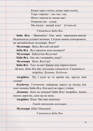99
Кидок через стегно, кидок через плече,
Удар і перекат – ось так, і ще.
Ніхто і ніколи не здолає нас!
Охоронці ми – супер,
Ми ніндзя – вищий клас! (б’ються)
З’являється Баба Яга.
Баба Яга. Припиніть! Теж мені, черепашки-ніндзя!
Надивляться усілякої всячини. Скільки можна повторювати,
ви звичайнісінькі мухомори. Ясно?
Мухомори . Ясно, Яга сей сей рей!
Баба Яга . Як я просила мене називати?
Мухомори . Бабусечка-Ягусечка!
Баба Яга. Ось так і називайте, ясно?
Мухомори . Ясно, Яга-Сан!
Баба Яга. Тьху на вас! Краще піду пироги пекти.
Музика. Баба Яга йде, мухомори ховаються. З’являються
Андрійко, Домовик, Клубочок.
Андрійко. Ну, і куди це ти привів нас, кругла твоя
голова?
Клубочок. Уточнення: найкраща дорога до палацу йде
повз хатинку Баби-Яги, біля якої ми зараз і стоїмо.
Домовик. Кого це хатинка? Баби Яги? Андрійко , йдемо
іншою дорогою, доки ще не пізно.
Андрійко. Пізно. Нас вже помітили.
Героїв оточують мухомори.
Мухомори .Кійя! Попалися!
З’являється Баба Яга.
 