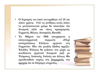 • Ο διχασμός του λαού συντηρήθηκε επί 25 και
πλέον χρόνια. Υπό τις συνθήκες αυτές πλέον
το μεταναστευτικό ρεύμα θα αποκτήσει νέα
δυναμική αλλά και νέους προορισμούς:
Γερμανία, Βέλγιο, Αυστραλία, Καναδά.
• Το Μάρτιο του 1960 υπογράφεται η
ελληνογερμανική συμφωνία «Περί
απασχολήσεως Ελλήνων εργατών στη
Γερμανία». Μια νέα μεγάλη έξοδος αρχίζει.
Χιλιάδες Έλληνες θα φτάσουν στη χώρα ως
ανειδίκευτο εργατικό δυναμικό μαζί με
Τούρκους, Ισπανούς, Ιταλούς και άλλους. Θα
εργοδοτηθούν κυρίως στη βιομηχανία, στα
ορυχεία και σε διάφορες υπηρεσίες.
 