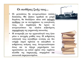 Οι συνθήκες ζωής τους...
• Oι μετανάστες θα αντιμετωπίσουν πολλές
δυσκολίες. Θα ζήσουν ομαδικά σε μικρά
δωμάτια, θα δουλέψουν κάτω από σκληρές
συνθήκες για να συντηρήσουν τις οικογένειές
τους, ενώ παράλληλα θα έχουν να
αντιμετωπίσουν την ολοένα αυξανόμενη
περιφρόνηση της γερμανικής κοινωνίας.
• Η ανταμοιβή για την εργατικότητά τους ήταν
μόνο ο πενιχρός μισθός τους. Η ανθρώπινη
υπόστασή τους αγνοήθηκε εντελώς και δεν
υπήρξε καμιά πρόνοια να καλυφθούν οι
ανθρώπινες ανάγκες τους. Αντιμετωπίστηκαν
όπως και τα άψυχα μηχανήματα των
εργοστασίων ως απλοί κρίκοι στην τεράστια
αλυσίδα της παραγωγής, στερημένοι και
κοινωνικά παραγκωνισμένοι.
 