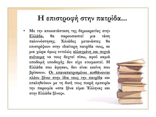 Η επιστροφή στην πατρίδα...
• Με την αποκατάσταση της δημοκρατίας στην
Ελλάδα, θα παρουσιαστεί μια τάση
παλιννόστησης. Χιλιάδες μετανάστες θα
επιστρέψουν στην ιδιαίτερη πατρίδα τους, σε
μια χώρα όμως εντελώς αλλαγμένη και συχνά
ανέτοιμη να τους δεχτεί πίσω, αφού καμιά
υποδομή υποδοχής δεν είχε ετοιμαστεί. Η
Ελλάδα που άφησαν, δεν είναι εκείνη που
βρίσκουν. Οι επαναπατρισμένοι αισθάνονται
πλέον ξένοι στην ίδια τους την πατρίδα και
επαληθεύουν με τη δική τους πικρή εμπειρία
την παροιμία «στα ξένα είμαι Έλληνας και
στην Ελλάδα ξένος».
 