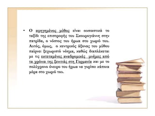 • Ο αφηγημένος μύθος είναι ουσιαστικά το
ταξίδι της επιστροφής του Σκουρογιάννη στην
πατρίδα, ο νόστος του ήρωα στο χωριό του.
Αυτός, όμως, ο κεντρικός άξονας του μύθου
παίρνει ξεχωριστό νόημα, καθώς διαπλέκεται
με τις εκτεταμένες αναδρομικές μνήμες από
τα χρόνια της ξενιτιάς στη Γερμανία και με το
πολύχρονο όνειρο του ήρωα να γυρίσει κάποια
μέρα στο χωριό του.
 