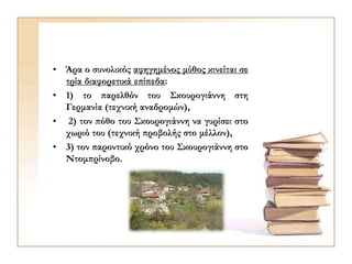 • Άρα ο συνολικός αφηγημένος μύθος κινείται σε
τρία διαφορετικά επίπεδα:
• 1) το παρελθόν του Σκουρογιάννη στη
Γερμανία (τεχνική αναδρομών),
• 2) τον πόθο του Σκουρογιάννη να γυρίσει στο
χωριό του (τεχνική προβολής στο μέλλον),
• 3) τον παροντικό χρόνο του Σκουρογιάννη στο
Ντομπρίνοβο.
 