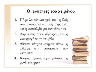 Οι ενότητες του κειμένου
1. Πήρε λοιπόν...καημό του: η ζωή
του Σκουρογιάννη στη Γερμανία
και η νοσταλγία για τον τόπο του
2. Αύγουστος ήταν...σίγουρο μάτι: η
επιστροφή στην πατρίδα
3. Δίπατα πέτρινα...γύρισε πίσω: η
αλλαγή στη νοοτροπία των
κατοίκων
4. Καιρός ήτανε...είχε γελάσει: η
φυγή στη φύση
 