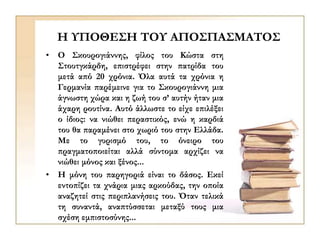 Η ΥΠΟΘΕΣΗ ΤΟΥ ΑΠΟΣΠΑΣΜΑΤΟΣ
• Ο Σκουρογιάννης, φίλος του Κώστα στη
Στουτγκάρδη, επιστρέφει στην πατρίδα του
μετά από 20 χρόνια. Όλα αυτά τα χρόνια η
Γερμανία παρέμεινε για το Σκουρογιάννη μια
άγνωστη χώρα και η ζωή του σ’ αυτήν ήταν μια
άχαρη ρουτίνα. Αυτό άλλωστε το είχε επιλέξει
ο ίδιος: να νιώθει περαστικός, ενώ η καρδιά
του θα παραμένει στο χωριό του στην Ελλάδα.
Με το γυρισμό του, το όνειρο του
πραγματοποιείται αλλά σύντομα αρχίζει να
νιώθει μόνος και ξένος...
• Η μόνη του παρηγοριά είναι το δάσος. Εκεί
εντοπίζει τα χνάρια μιας αρκούδας, την οποία
αναζητεί στις περιπλανήσεις του. Όταν τελικά
τη συναντά, αναπτύσσεται μεταξύ τους μια
σχέση εμπιστοσύνης...
 