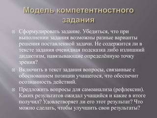  Сформулировать задание. Убедиться, что при
выполнении задания возможны разные варианты
решения поставленной задачи. Не содержится ли в
тексте задания очевидная подсказка либо излишний
дидактизм, навязывающие определённую точку
зрения?
 Включить в текст задания вопросы, связанные с
обоснованием позиции учащегося, что обеспечит
осознанность действий.
 Предложить вопросы для самоанализа (рефлексии).
Каких результатов ожидал учащийся и какие в итоге
получил? Удовлетворяет ли его этот результат? Что
можно сделать, чтобы улучшить свои результаты?
 