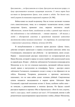 12
брезгливость…, но брезгливость не в душе, брезгует мое телесное нутро, а в
душу просачивается незваная смущающая жалость. У этого парня было
все-таки не бронированное брюхо, коли лежит в лебеде. Так далеко шел,
чтоб умереть до тошноты некрасивой смертью» [4; 546].
Война влияет на людей по-разному. Она не только заставляет человека
стать самостоятельнее, чище, но и коверкает человеческие жизни, словно
лакмусовая бумага, проявляет злые, зверские инстинкты людей.
«Жестокость, может быть, неизбежная на войне, в равной мере опасна и
для побежденных и для победителей», – считает писатель – «И только у
людей с обостренной совестью и врожденной душевной чуткостью
жестокости войны вызывали неистовое – до страдания, до самоотречения
– стремление к разумному, доброму, вечному» [4; 623].
В неопубликованном в советское время рассказе «Донна Анна»,
действие которого происходит в период отступления советских войск под
Сталинградом, описывается три убийства – не противников, своих солдат.
Первое – показательный расстрел повозочного из хозтранспортной роты
Ивана Кислова, который в наряде по кухне отрубил себе указательный палец
на правой руке. Второе – убийство лейтенантом Галчевским командира роты
Мохнатова за то, что тот отказался выполнять, грозивший гибелью многих
людей, приказ о наступлении на птицеферму. Третье – расстрел самого
лейтенанта Галчевского, поднявшего солдат в атаку и тем обрекшего их на
гибель. Владимир Тендряков, размышляя о причинах жестокости,
показывает, что не сама война делает человека убийцей. Смертоносные
семена ненависти закладываются в мирное время. Лейтенант Ярик
Галчевский, страстный поклонник поэзии А. Блока, особенно любил кино –
не комедии, а революционные и военные фильмы. Он бредил сценой
расстрела моряков из картины «Мы из Кронштадта»: «Вот бы так умереть,
чтоб в глаза врагу, чтоб смеяться над ним!». И Галчевский, впитав в себя
романтически идеализированное представление о войне, убивает Мохнатова,
 