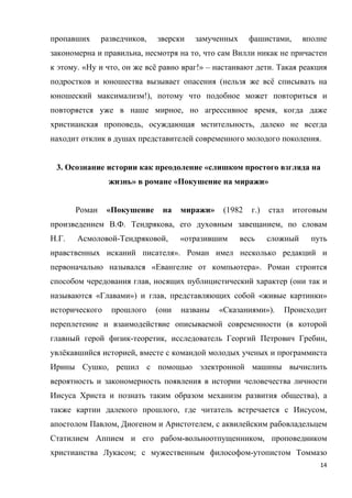 14
пропавших разведчиков, зверски замученных фашистами, вполне
закономерна и правильна, несмотря на то, что сам Вилли никак не причастен
к этому. «Ну и что, он же всё равно враг!» – настаивают дети. Такая реакция
подростков и юношества вызывает опасения (нельзя же всё списывать на
юношеский максимализм!), потому что подобное может повториться и
повторяется уже в наше мирное, но агрессивное время, когда даже
христианская проповедь, осуждающая мстительность, далеко не всегда
находит отклик в душах представителей современного молодого поколения.
3. Осознание истории как преодоление «слишком простого взгляда на
жизнь» в романе «Покушение на миражи»
Роман «Покушение на миражи» (1982 г.) стал итоговым
произведением В.Ф. Тендрякова, его духовным завещанием, по словам
Н.Г. Асмоловой-Тендряковой, «отразившим весь сложный путь
нравственных исканий писателя». Роман имел несколько редакций и
первоначально назывался «Евангелие от компьютера». Роман строится
способом чередования глав, носящих публицистический характер (они так и
называются «Главами») и глав, представляющих собой «живые картинки»
исторического прошлого (они названы «Сказаниями»). Происходит
переплетение и взаимодействие описываемой современности (в которой
главный герой физик-теоретик, исследователь Георгий Петрович Гребин,
увлёкавшийся историей, вместе с командой молодых ученых и программиста
Ирины Сушко, решил с помощью электронной машины вычислить
вероятность и закономерность появления в истории человечества личности
Иисуса Христа и познать таким образом механизм развития общества), а
также картин далекого прошлого, где читатель встречается с Иисусом,
апостолом Павлом, Диогеном и Аристотелем, с аквилейским рабовладельцем
Статилием Аппием и его рабом-вольноотпущенником, проповедником
христианства Лукасом; с мужественным философом-утопистом Томмазо
 