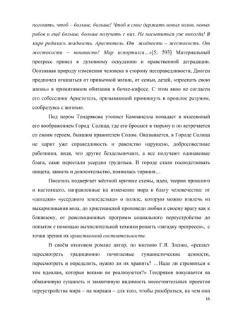 16
погонять, чтоб – больше, больше! Чтоб я смог держать новых волов, новых
рабов и ещё больше, больше получать с них. Не насытиться уж никогда! В
мире родилась жадность, Аристотель. От жадности – жестокость. От
жестокости – ненависть! Мир испортился…»[5; 593] Материальный
прогресс привел к духовному оскудению и нравственной деградации.
Осознавая природу изменения человека в сторону несправедливости, Диоген
предпочел отказаться от привычной жизни, от семьи, детей, «проспать свою
жизнь» в примитивном обитании в бочке-кифосе. С этим явно не согласен
его собеседник Аристотель, призывающий проникнуть в прошлое разумом,
сообразуясь с жизнью.
Под пером Тендрякова утопист Кампанелла попадает в взлееянный
его воображением Город Солнца, где его бросают в тюрьму и он встречается
со своим героем, бывшим правителем Солом. Оказывается, в Городе Солнца
не царит уже справедливость и равенство нарушено, добросовестные
работники, видя, что другие бездельничают, а все получают одинаковые
блага, сами перестали усердно трудиться. В городе стали господствовать
нищета, зависть и доносительство, появилась тирания…
Писатель подвергает жёсткой критике схемы, идеи, теории прошлого
и настоящего, направленные на изменение мира к благу человечества: от
«догадки» «усердного земледельца» о пользе, которую можно извлечь из
выкармливания вола, до христианской проповеди любви к своему врагу как к
ближнему, от революционных программ социального переустройства до
попыток с помощью вычислительной техники решить «загадку прогресса», с
точки зрения их нравственной состоятельности.
В своём итоговом романе автор, по мнению Г.Я. Зленко, «решает
пересмотреть традиционно почитаемые гуманистические ценности,
пересмотреть и определить, нужно ли их хранить? …Надо ли стремиться к
тем идеалам, которые веками не реализуются?» Тендряков покушается на
обманчивую сущность и заманчивую видимость несостоятельных проектов
переустройства мира – на миражи – для того, чтобы разобраться, на чем они
 