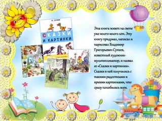 Этакнигаживетнасвете
ужемного-многолет.Эту
книгупридумал,написали
нарисовалВладимир
ГригорьевичСутеев,
известныйхудожник-
мультипликатор,и назвал
ее«Сказкии картинки».
Сказкив нейполучилисьс
такимирадостнымии
яркимикартинками,что
сразуполюбилисьвсем.
 
