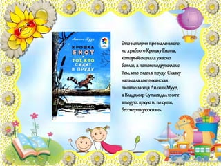 Этоисторияпромаленького,
но храброгоКрошкуЕнота,
которыйсначалаужасно
боялся,а потомподружилсяс
Тем,ктосиделв пруду. Сказку
написалаамериканская
писательницаЛилианМуур,
а ВладимирСутеевдалкниге
вторую, яркуюи, по сути,
бессмертнуюжизнь.
 