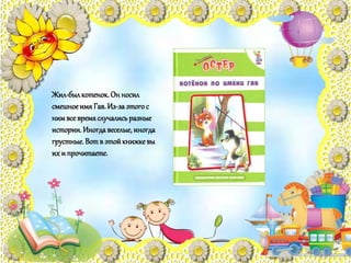 Жил-былкотенок.Он носил
смешноеимяГав.Из-заэтогос
нимвсевремяслучалисьразные
истории.Иногдавеселые,иногда
грустные.Вотв этойкнижкевы
их и прочитаете.
 