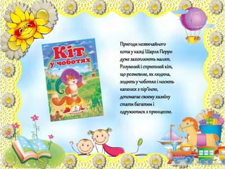 Пригодинезвичайного
котау казціШарляПерро
дужезахоплюютьмалят.
Розумнийі спритнийкіт,
що розмовляє,як людина,
ходитьу чоботяхі носить
капелюхз пір'їною,
допомагаєсвоємухазяїну
статибагатимі
одружитисяз принцесою.
 