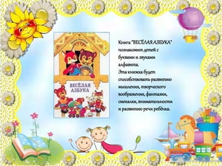 Книга"ВЕСЁЛАЯАЗБУКА"
познакомитдетейс
буквамии звуками
алфавита.
Этакнижкабудет
способствоватьразвитию
мышления,творческого
воображения,фантазии,
смекалки,внимательности
и развитиюречиребёнка.
 