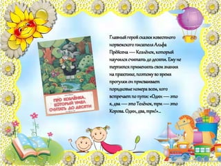 Главныйгеройсказкиизвестного
норвежскогописателяАльфа
Прёйсена—Козлёнок,который
научилсясчитатьдодесяти. Емуне
терпитсяприменитьсвоизнания
на практике,поэтомуво время
прогулкион присваивает
порядковыеномеравсем,кого
встречаетпо пути:«Один—это
я, два—этоТелёнок,три—это
Корова.Один,два,три!»…
 