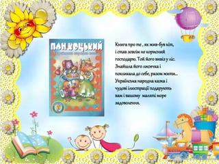 Книгапроте , як жив-бувкіт,
і ставзовсімне корисний
господарю.Тоййоговивізу ліс.
Знайшлайоголисичкаі
покликаладо себе,разомжити…
Українськанароднаказкаі
чудовіілюстрації подарують
вамі вашому маляті море
задоволення.
 