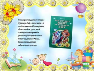 У книзірозповідаєтьсяісторія
МухомораЯші,з якимніхтоне
хотівдружити.А Яшамріявне
тількизнайтидруга,але й
самомустатисправжнім
другом.Одногоразувлісівін
зустрічаєдівчинкуМашу…
З нимитрапляються
найкумеднішіпригоди.
 