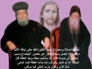 ‫البنبا‬ ‫بنيافة‬ ‫حكى‬ ‫فقد‬ ‫فكثيرة‬ ‫سيدبنا‬ ‫ومعجزات‬ ‫صلة‬ ‫قوة‬ ‫أما‬
‫بسبب‬ ‫التجتماع‬ ‫حضور‬ ‫عن‬ ‫يعتذر‬ ‫بسيدبنا‬ ‫إتصل‬ ‫أبنه‬ ‫مرقس‬
‫قال‬ ‫العظة‬ ‫وبعد‬ ‫معاك‬ ‫سأذهب‬ ‫أبنا‬ ‫فقال‬ ‫صوته‬ ‫في‬ ‫إحتقان‬
‫أصلى‬ ‫كنت‬ ‫العظة‬ ‫بدأت‬ ‫لما‬ ‫فرد‬ ‫بألم‬ ‫أشعر‬ ‫لم‬ ‫أبنا‬ ‫لنيافته‬
‫مرقس‬ ‫أبنبا‬ ‫إشفي‬ ‫يارب‬ ‫وأقول‬ ‫الذي‬ ‫أبابنا‬
 