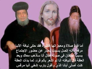 ‫البنبا‬ ‫بنيافة‬ ‫حكى‬ ‫فقد‬ ‫فكثيرة‬ ‫ومعجزاتها‬ ‫صلة‬ ‫قوة‬ ‫أما‬
‫التجتماع‬ ‫حضور‬ ‫عن‬ ‫يعتذر‬ ‫بسيدبنا‬ ‫إتصل‬ ‫أبنه‬ ‫مرقس‬
‫وبعد‬ ‫معاك‬ ‫سأذهب‬ ‫أبنا‬ ‫فقال‬ ‫صوته‬ ‫في‬ ‫إحتقان‬ ‫بسبب‬
‫فرد‬ ‫بألم‬ ‫أشعر‬ ‫لم‬ ‫أبنا‬ ‫لنيافته‬ ‫قال‬ ‫العظة‬:‫العظة‬ ‫بدأت‬ ‫لما‬
‫مرقس‬ ‫أبنبا‬ ‫إشفي‬ ‫يارب‬ ‫وأقول‬ ‫الذي‬ ‫أبابنا‬ ‫أصلى‬ ‫كنت‬
 