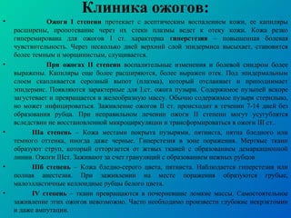 Клиника ожогов:
• Ожоги I степени протекает с асептическим воспалением кожи, ее капиляры
расширены, пропотевание через их стеки плазмы ведет к отеку кожи. Кожа резко
гиперемирована для ожогов I ст. характерна гиперстезия – повышенная болевая
чувствительность. Через несколько дней верхний слой эпидермиса высыхает, становится
более темным и морщинистым, слущивается.
• При ожогах II степени воспалительные изменения и болевой синдром более
выражены. Капиляры еще более расширяются, более выражен отек. Под эпидермальным
слоем скапливается серозный выпот (плазма), который отслаивает и приподнимает
эпидермис. Появляются зарактерные для I.ст. ожога пузыри. Содержимое пузыпей вскоре
загустевает и превращается в желеобразную массу. Обычно содержимое пузыря стерильно,
но может инфицироваться. Заживление ожогов II ст. происходит в течении 7-14 дней без
образования рубца. При неправильном лечении ожоги II степени могут усугублятся
вследствии не восстановленной микроциркуляции и трансформироваться в ожоги III ст..
• IIIа степень – Кожа местами покрыта пузырями, пятниста, пятна бледного или
темного оттенка, иногда даже черные. Гиперстезия в зоне поражения. Мертвые ткани
образуют струп, который отторгается от жтвых тканей с образованием демаркационной
линии. Ожоги IIIст. Заживают за счет грануляций с образованием нежных рубцов
• IIIб степень – Кожа бледно-серого цвета, пятниста. Наблюдается гиперстезия или
полная анестезия. При заживлении на месте поражения образуются грубые,
малоэлластичные келлоидные рубцы белого цвета.
• IV степень – ткани превращаются в почерневшие ломкие массы. Самостоятельное
заживление этих ожогов невозможно. Часто необходимо произвести глубокие некрэктомии
и даже ампутации.
 
