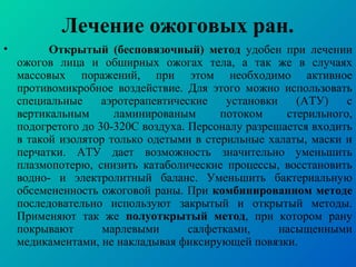 • Открытый (бесповязочный) метод удобен при лечении
ожогов лица и обширных ожогах тела, а так же в случаях
массовых поражений, при этом необходимо активное
противомикробное воздействие. Для этого можно использовать
специальные аэротерапевтические установки (АТУ) с
вертикальным ламинированым потоком стерильного,
подогретого до 30-320С воздуха. Персоналу разрешается входить
в такой изолятор только одетыми в стерильные халаты, маски и
перчатки. АТУ дает возможность значительно уменьшить
плазмопотерю, снизить катаболические процессы, восстановить
водно- и электролитный баланс. Уменьшить бактериальную
обсемененность ожоговой раны. При комбинированном методе
последовательно используют закрытый и открытый методы.
Применяют так же полуоткрытый метод, при котором рану
покрывают марлевыми салфетками, насыщенными
медикаментами, не накладывая фиксирующей повязки.
Лечение ожоговых ран.
 