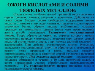 ОЖОГИ КИСЛОТАМИ И СОЛЯМИ
ТЯЖЕЛЫХ МЕТАЛЛОВ:
Среди кислот наиболее частой причиной ожога являются
серная, соляная, азотная, уксусная и щавелевая. Действуют на
ткани очень быстро, своим свободным водородным ионом
кислоты отнимают у них воду, связывают щелочи и коагулируют
клеточные белки, образуя кислые альбуминаты, создавая
преграду на поверхности органа (из-за чего проникновение
агента вглубь затруднено). Развивается коагуляционный
некроз. Бысро образуется струп, по окраске которого можно
определить природу химического вещества (при ожогах серной
кислотой струп черного цвета, а при ожогах азотной кислотой –
желтоватый). При дейсвии органических кислот (уксусная,
щавелевая) коагуляционный струп не образуется и агрессивный
реагент легко проникает в кровь, вызывая тяжелую
интоксикацию, ведущую к развитию острой печеночно-почечной
недостаточности. При оказании первой помощи – немедленное
обильное обмывание в течении 5-10 мин. проточной водой, а
затем пораженный участок обрабатывают нейтрализующим
раствором – 2% гидрокарбонатом натрия (пищевая сода) и
накладывают сухую повязку.
 