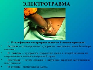 ЭЛЕКТРОТРАВМА
• Классификация электротравм включает 4 степени поражения:
• I степень -- кратковременные судорожные сокращения мышц без потери
сознания;
• II степень -- судорожное сокращение мышц с потерей сознания, но
сохранившимся дыханием и функцией сердца;
• III степень -- потеря сознания и нарушение сердечной деятельности и
(или) дыхания;
• IV степень -- моментальная смерть.
 