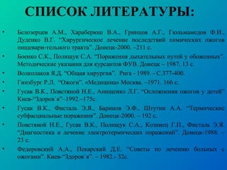 СПИСОК ЛИТЕРАТУРЫ:
• Белозерцев А.М., Хараберюш В.А., Гринцов А.Г., Гюльмамедов Ф.И.,
Дуденко В.Г. “Хирургическое лечение последствий химических ожогов
пищевари-тельного тракта”. Донецк-2000. –211 с.
• Боенко С.К., Полищук С.А. “Поражения дыхательных путей у обоженных”.
Методические указания для курсантов ФУВ. Донецк – 1987. 13 с.
• Волколаков Я.Д. “Общая хирургия”. Рига - 1989. - С.377-400.
• Гинзбург Р.Л. “Ожоги”. «Медицина» Москва. –1971. 166 с.
• Гусак В.К., Повстяной Н.Е., Анищенко Л.Г. “Осложнения ожогов у детей”
Киев-“Здоров`я”–1992.–175с.
• Гусак В.К., Фисталь Э.Я., Баринов Э.Ф., Штутин А.А. “Термические
субфасциальные поражения”. Донецк-2000. – 192 с.
• Повстяной Н.Е., Гусак В.К., Полищук С.А., Козинец Г.П., Фисталь Э.Я.
“Диагностика и лечение электротермических поражений”. Донецк-1988. –
23 с.
• Федоровский А.А., Пекарский Д.Е. “Советы по лечению больных с
ожогами”. Киев-“Здоров`я”. – 1982.- 32с.
 