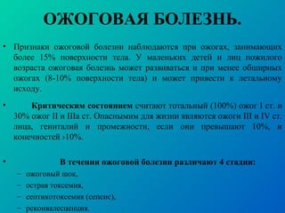 ОЖОГОВАЯ БОЛЕЗНЬ.
• Признаки ожоговой болезни наблюдаются при ожогах, занимающих
более 15% поверхности тела. У маленьких детей и лиц пожилого
возраста ожоговая болезнь может развиваться и при менее обширных
ожогах (8-10% поверхности тела) и может привести к летальному
исходу.
• Критическим состоянием считают тотальный (100%) ожог I ст. и
30% ожог II и IIIа ст. Опаснымим для жизни являются ожоги III и IV ст.
лица, гениталий и промежности, если они превышают 10%, и
конечностей ›10%.
• В течении ожоговой болезни различают 4 стадии:
– ожоговый шок,
– острая токсемия,
– септикотоксемия (сепсис),
– реконвалесценция.
 