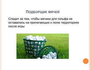 ПОДБОРЩИК МЯЧЕЙ
Следит за тем, чтобы мячики для гольфа не
оставались на прилегающих к полю территориях
после игры
 