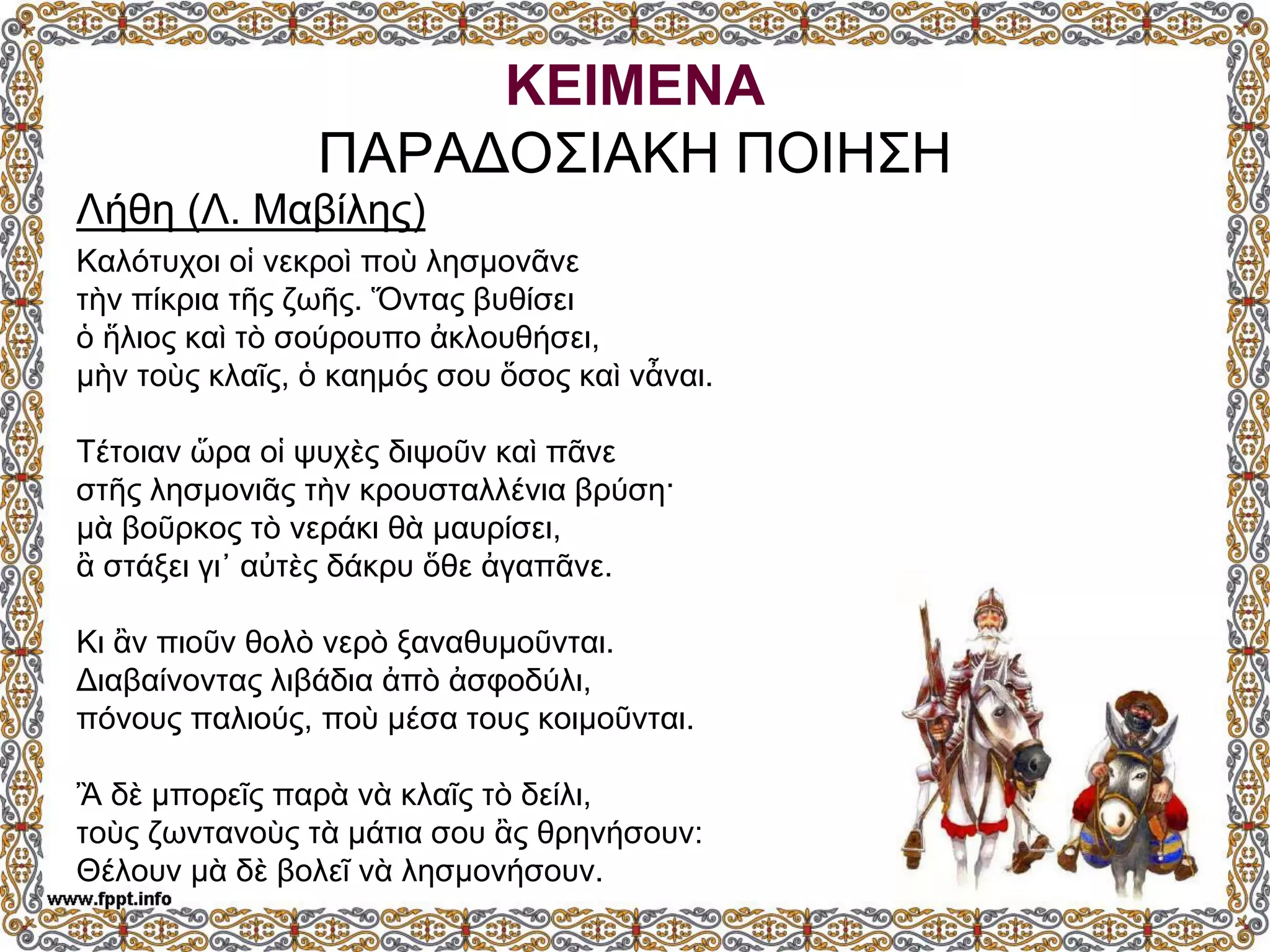 ΚΕΙΜΕΝΑ
ΠΑΡΑΔΟΣΙΑΚΗ ΠΟΙΗΣΗ
Λήθη (Λ. Μαβίλης)
Καλότυχοι οἱ νεκροὶ ποὺ λησμονᾶνε
τὴν πίκρια τῆς ζωῆς. Ὅντας βυθίσει
ὁ ἥλιος καὶ τὸ σούρουπο ἀκλουθήσει,
μὴν τοὺς κλαῖς, ὁ καημός σου ὅσος καὶ νἆναι.
Τέτοιαν ὥρα οἱ ψυχὲς διψοῦν καὶ πᾶνε
στῆς λησμονιᾶς τὴν κρουσταλλένια βρύση·
μὰ βοῦρκος τὸ νεράκι θὰ μαυρίσει,
ἂ στάξει γι᾿ αὐτὲς δάκρυ ὅθε ἀγαπᾶνε.
Κι ἂν πιοῦν θολὸ νερὸ ξαναθυμοῦνται.
Διαβαίνοντας λιβάδια ἀπὸ ἀσφοδύλι,
πόνους παλιούς, ποὺ μέσα τους κοιμοῦνται.
Ἂ δὲ μπορεῖς παρὰ νὰ κλαῖς τὸ δείλι,
τοὺς ζωντανοὺς τὰ μάτια σου ἂς θρηνήσουν:
Θέλουν μὰ δὲ βολεῖ νὰ λησμονήσουν.
 