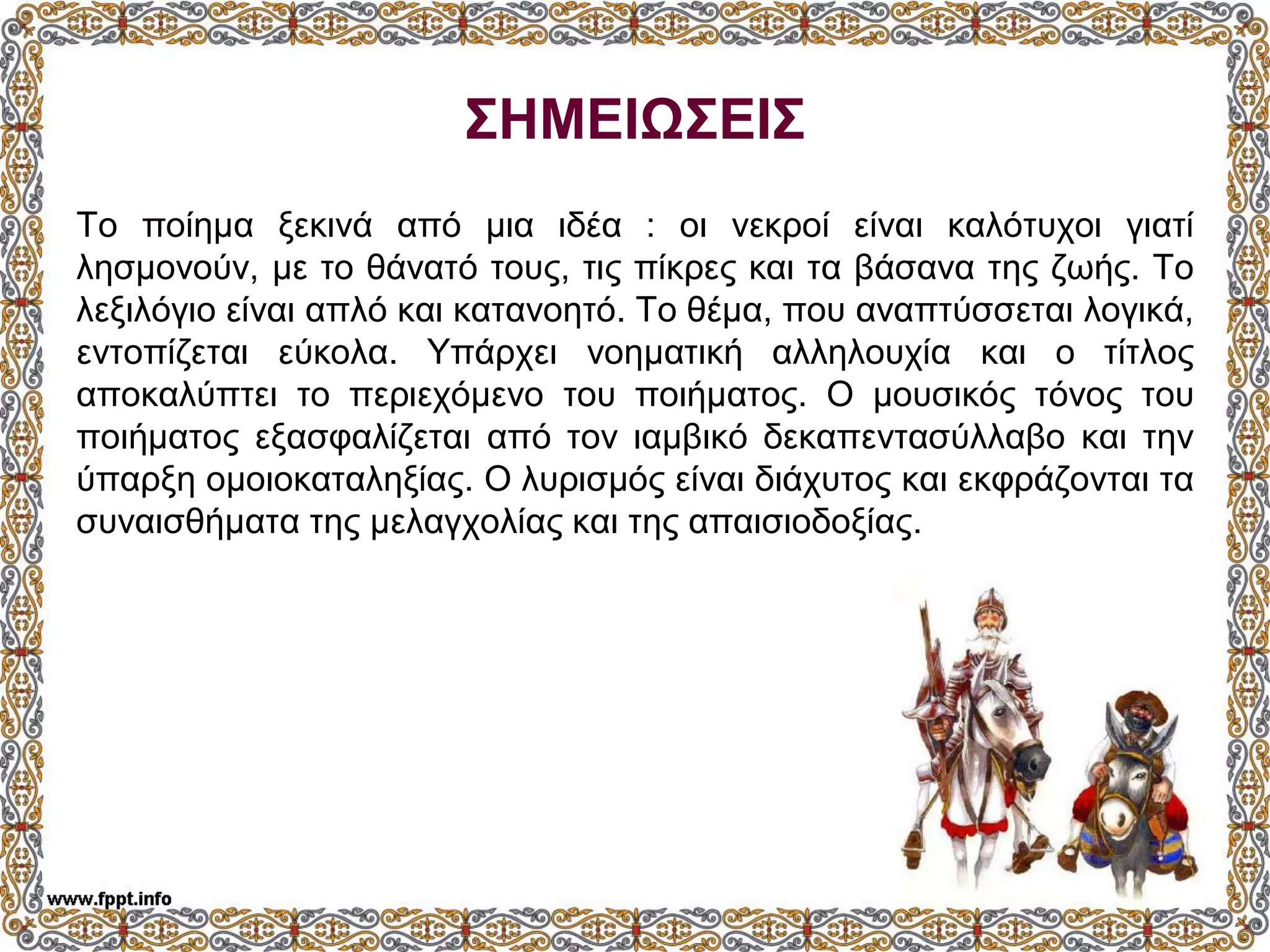 ΣΗΜΕΙΩΣΕΙΣ
Το ποίημα ξεκινά από μια ιδέα : οι νεκροί είναι καλότυχοι γιατί
λησμονούν, με το θάνατό τους, τις πίκρες και τα βάσανα της ζωής. Το
λεξιλόγιο είναι απλό και κατανοητό. Το θέμα, που αναπτύσσεται λογικά,
εντοπίζεται εύκολα. Υπάρχει νοηματική αλληλουχία και ο τίτλος
αποκαλύπτει το περιεχόμενο του ποιήματος. Ο μουσικός τόνος του
ποιήματος εξασφαλίζεται από τον ιαμβικό δεκαπεντασύλλαβο και την
ύπαρξη ομοιοκαταληξίας. Ο λυρισμός είναι διάχυτος και εκφράζονται τα
συναισθήματα της μελαγχολίας και της απαισιοδοξίας.
 