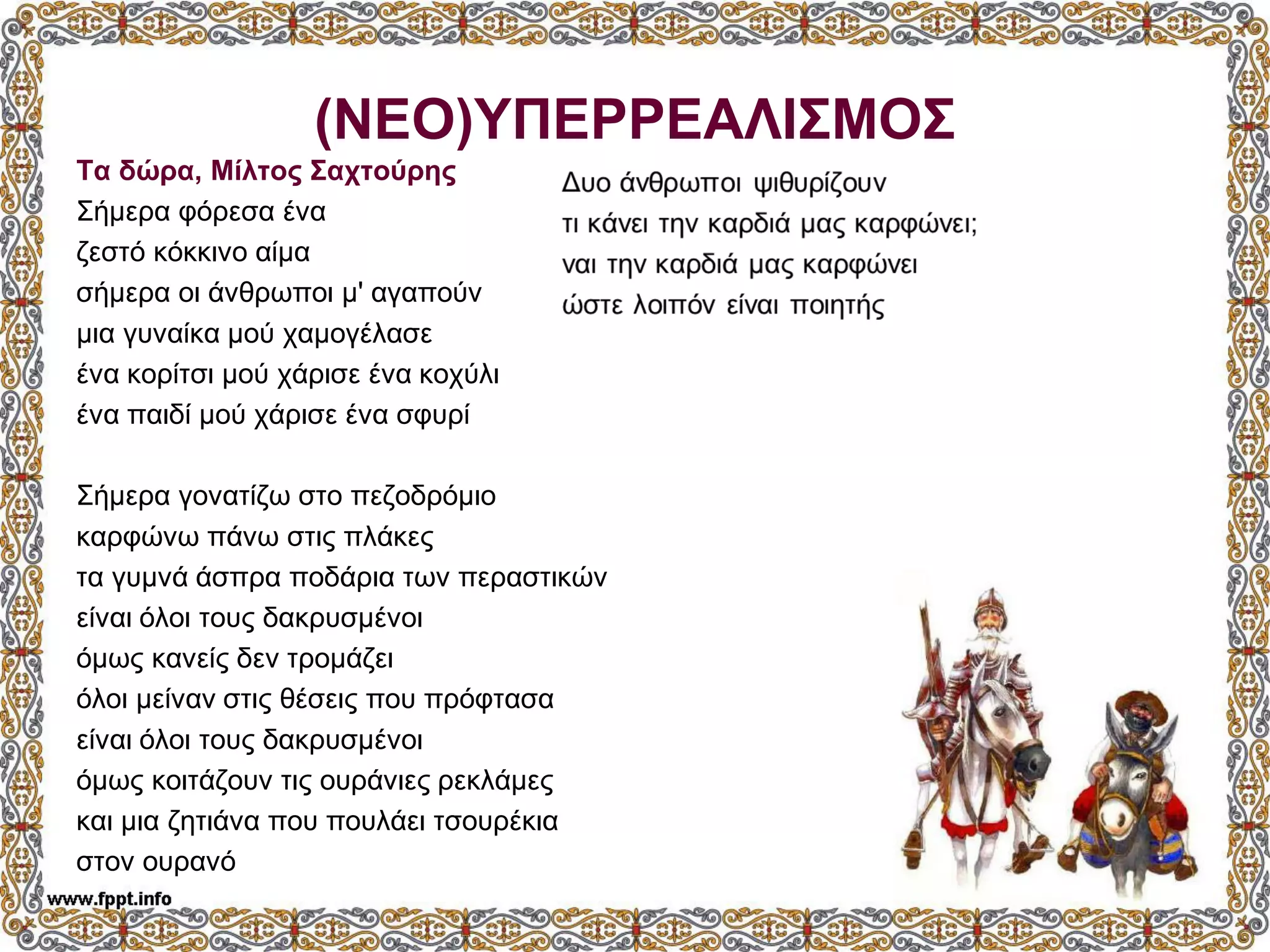 (ΝΕΟ)ΥΠΕΡΡΕΑΛΙΣΜΟΣ
Τα δώρα, Μίλτος Σαχτούρης
Σήμερα φόρεσα ένα
ζεστό κόκκινο αίμα
σήμερα οι άνθρωποι μ' αγαπούν
μια γυναίκα μού χαμογέλασε
ένα κορίτσι μού χάρισε ένα κοχύλι
ένα παιδί μού χάρισε ένα σφυρί
Σήμερα γονατίζω στο πεζοδρόμιο
καρφώνω πάνω στις πλάκες
τα γυμνά άσπρα ποδάρια των περαστικών
είναι όλοι τους δακρυσμένοι
όμως κανείς δεν τρομάζει
όλοι μείναν στις θέσεις που πρόφτασα
είναι όλοι τους δακρυσμένοι
όμως κοιτάζουν τις ουράνιες ρεκλάμες
και μια ζητιάνα που πουλάει τσουρέκια
στον ουρανό
 
