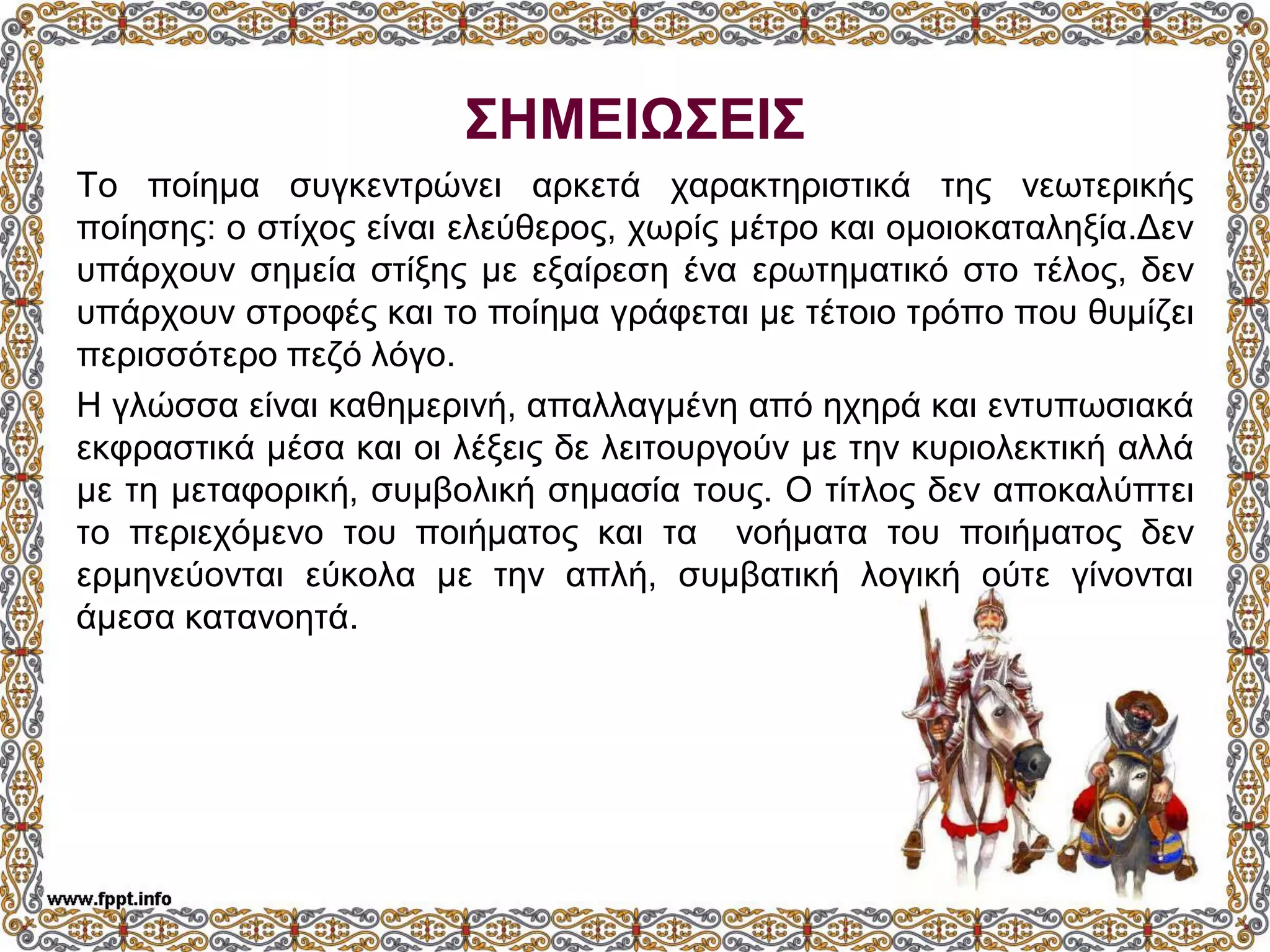 ΣΗΜΕΙΩΣΕΙΣ
Το ποίημα συγκεντρώνει αρκετά χαρακτηριστικά της νεωτερικής
ποίησης: ο στίχος είναι ελεύθερος, χωρίς μέτρο και ομοιοκαταληξία.Δεν
υπάρχουν σημεία στίξης με εξαίρεση ένα ερωτηματικό στο τέλος, δεν
υπάρχουν στροφές και το ποίημα γράφεται με τέτοιο τρόπο που θυμίζει
περισσότερο πεζό λόγο.
Η γλώσσα είναι καθημερινή, απαλλαγμένη από ηχηρά και εντυπωσιακά
εκφραστικά μέσα και οι λέξεις δε λειτουργούν με την κυριολεκτική αλλά
με τη μεταφορική, συμβολική σημασία τους. Ο τίτλος δεν αποκαλύπτει
το περιεχόμενο του ποιήματος και τα νοήματα του ποιήματος δεν
ερμηνεύονται εύκολα με την απλή, συμβατική λογική ούτε γίνονται
άμεσα κατανοητά.
 