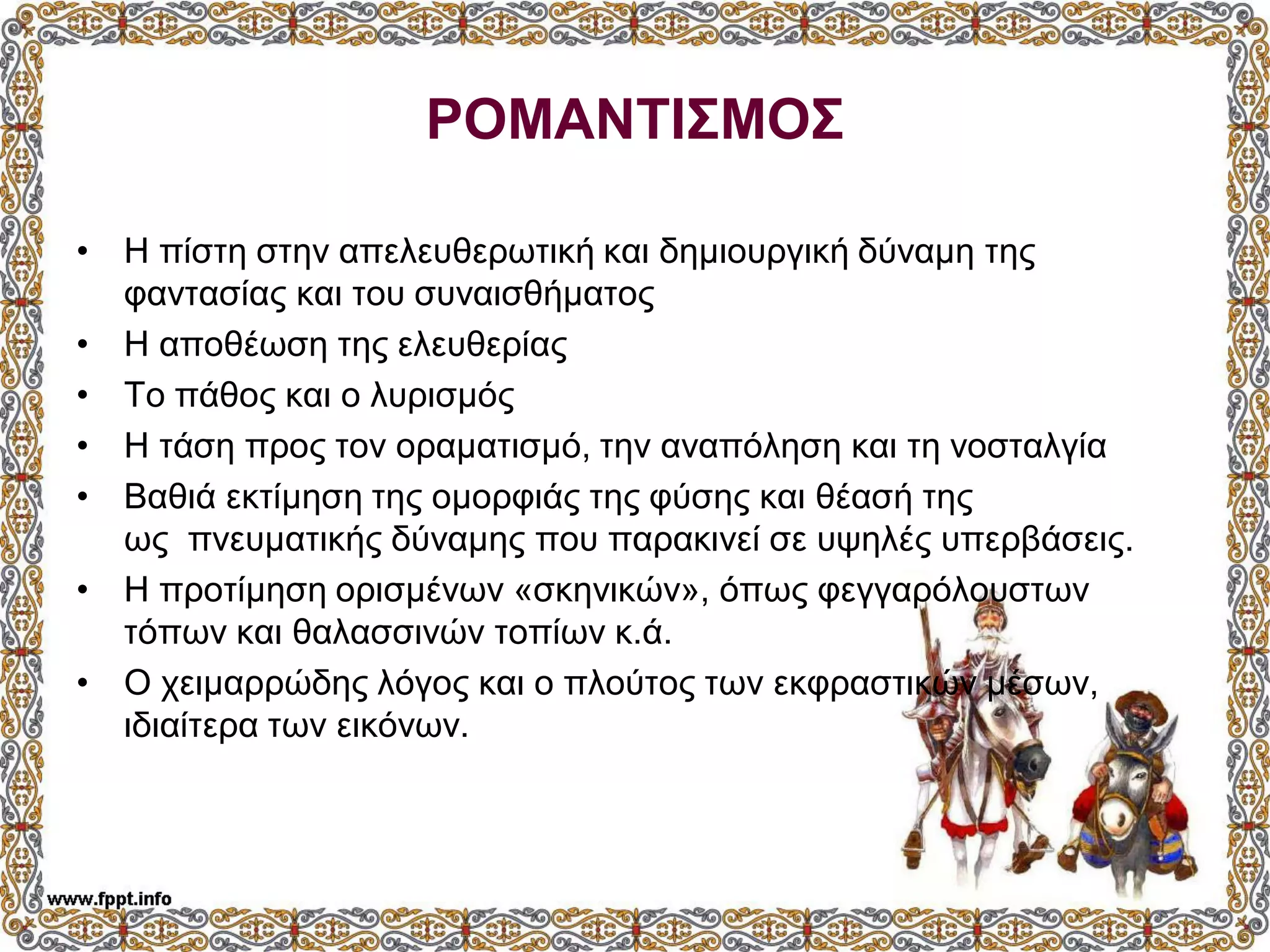 ΡΟΜΑΝΤΙΣΜΟΣ
• Η πίστη στην απελευθερωτική και δημιουργική δύναμη της
φαντασίας και του συναισθήματος
• Η αποθέωση της ελευθερίας
• Το πάθος και ο λυρισμός
• Η τάση προς τον οραματισμό, την αναπόληση και τη νοσταλγία
• Βαθιά εκτίμηση της ομορφιάς της φύσης και θέασή της
ως πνευματικής δύναμης που παρακινεί σε υψηλές υπερβάσεις.
• Η προτίμηση ορισμένων «σκηνικών», όπως φεγγαρόλουστων
τόπων και θαλασσινών τοπίων κ.ά.
• Ο χειμαρρώδης λόγος και ο πλούτος των εκφραστικών μέσων,
ιδιαίτερα των εικόνων.
 